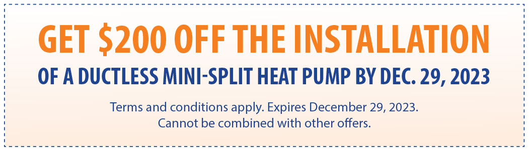 GET $200 OFF THE INSTALLATION OF A DUCTLESS MINI-SPLIT HEAT PUMP BY DEC. 29, 2023 Terms and conditions apply. Expires December 29, 2023. Cannot be combined with other offers.