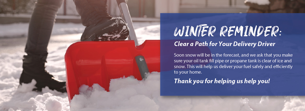 Winter Reminder: Clear a Path for Your Delivery Driver Soon snow will be in the forecast, and we ask that you make sure your oil tank fill pipe or propane tank is clear of ice and snow. This will help us deliver your fuel safely and efficiently to your home. Thank you for helping us help you! 